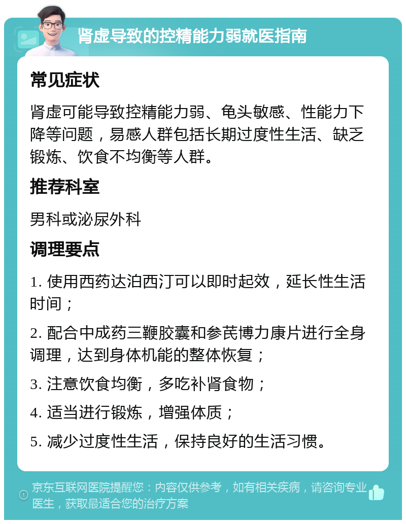 肾虚导致的控精能力弱就医指南 常见症状 肾虚可能导致控精能力弱、龟头敏感、性能力下降等问题，易感人群包括长期过度性生活、缺乏锻炼、饮食不均衡等人群。 推荐科室 男科或泌尿外科 调理要点 1. 使用西药达泊西汀可以即时起效，延长性生活时间； 2. 配合中成药三鞭胶囊和参芪博力康片进行全身调理，达到身体机能的整体恢复； 3. 注意饮食均衡，多吃补肾食物； 4. 适当进行锻炼，增强体质； 5. 减少过度性生活，保持良好的生活习惯。