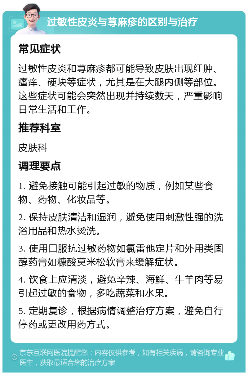 过敏性皮炎与荨麻疹的区别与治疗 常见症状 过敏性皮炎和荨麻疹都可能导致皮肤出现红肿、瘙痒、硬块等症状，尤其是在大腿内侧等部位。这些症状可能会突然出现并持续数天，严重影响日常生活和工作。 推荐科室 皮肤科 调理要点 1. 避免接触可能引起过敏的物质，例如某些食物、药物、化妆品等。 2. 保持皮肤清洁和湿润，避免使用刺激性强的洗浴用品和热水烫洗。 3. 使用口服抗过敏药物如氯雷他定片和外用类固醇药膏如糠酸莫米松软膏来缓解症状。 4. 饮食上应清淡，避免辛辣、海鲜、牛羊肉等易引起过敏的食物，多吃蔬菜和水果。 5. 定期复诊，根据病情调整治疗方案，避免自行停药或更改用药方式。