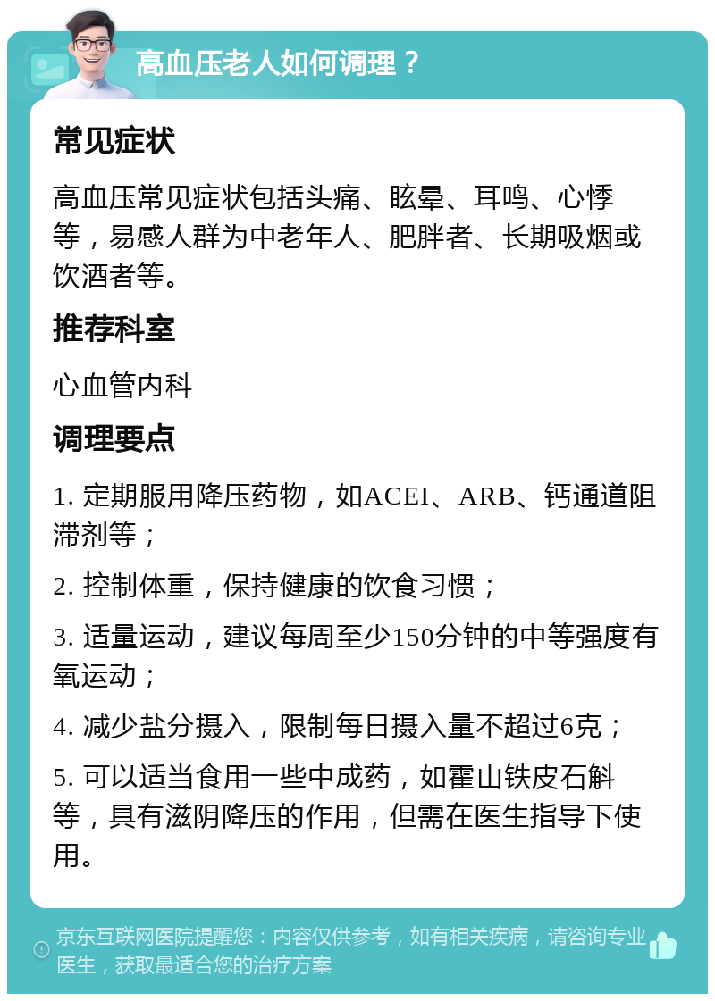 高血压老人如何调理？ 常见症状 高血压常见症状包括头痛、眩晕、耳鸣、心悸等，易感人群为中老年人、肥胖者、长期吸烟或饮酒者等。 推荐科室 心血管内科 调理要点 1. 定期服用降压药物，如ACEI、ARB、钙通道阻滞剂等； 2. 控制体重，保持健康的饮食习惯； 3. 适量运动，建议每周至少150分钟的中等强度有氧运动； 4. 减少盐分摄入，限制每日摄入量不超过6克； 5. 可以适当食用一些中成药，如霍山铁皮石斛等，具有滋阴降压的作用，但需在医生指导下使用。