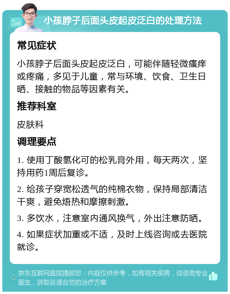 小孩脖子后面头皮起皮泛白的处理方法 常见症状 小孩脖子后面头皮起皮泛白，可能伴随轻微瘙痒或疼痛，多见于儿童，常与环境、饮食、卫生日晒、接触的物品等因素有关。 推荐科室 皮肤科 调理要点 1. 使用丁酸氢化可的松乳膏外用，每天两次，坚持用药1周后复诊。 2. 给孩子穿宽松透气的纯棉衣物，保持局部清洁干爽，避免焐热和摩擦刺激。 3. 多饮水，注意室内通风换气，外出注意防晒。 4. 如果症状加重或不适，及时上线咨询或去医院就诊。