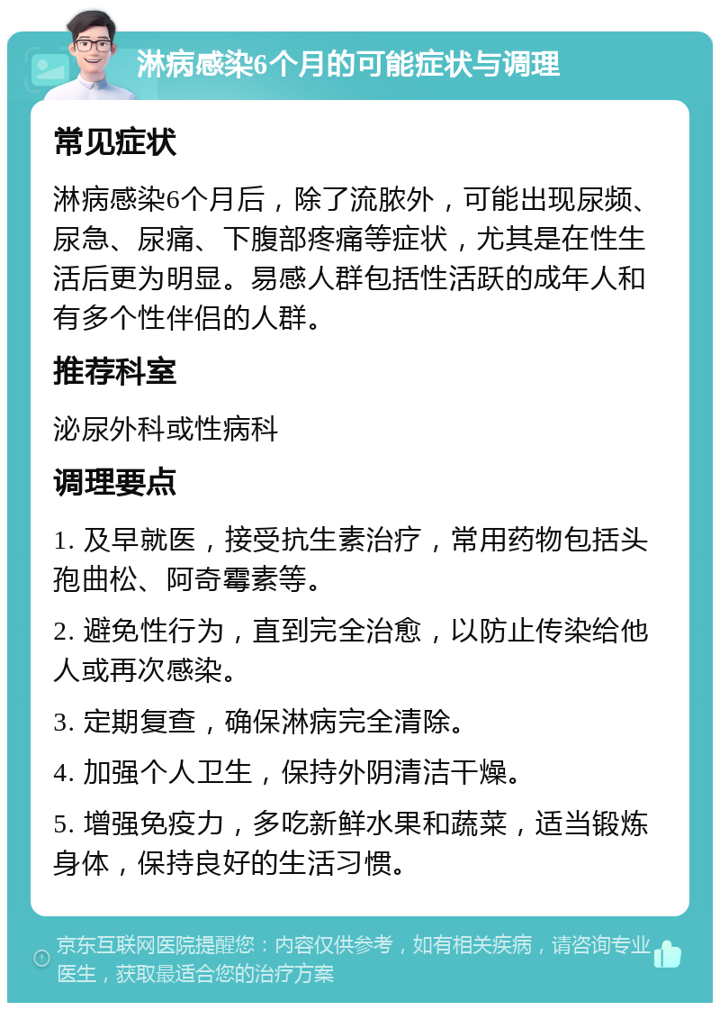 淋病感染6个月的可能症状与调理 常见症状 淋病感染6个月后，除了流脓外，可能出现尿频、尿急、尿痛、下腹部疼痛等症状，尤其是在性生活后更为明显。易感人群包括性活跃的成年人和有多个性伴侣的人群。 推荐科室 泌尿外科或性病科 调理要点 1. 及早就医，接受抗生素治疗，常用药物包括头孢曲松、阿奇霉素等。 2. 避免性行为，直到完全治愈，以防止传染给他人或再次感染。 3. 定期复查，确保淋病完全清除。 4. 加强个人卫生，保持外阴清洁干燥。 5. 增强免疫力，多吃新鲜水果和蔬菜，适当锻炼身体，保持良好的生活习惯。