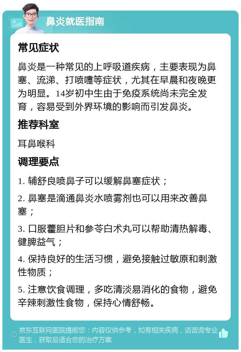 鼻炎就医指南 常见症状 鼻炎是一种常见的上呼吸道疾病，主要表现为鼻塞、流涕、打喷嚏等症状，尤其在早晨和夜晚更为明显。14岁初中生由于免疫系统尚未完全发育，容易受到外界环境的影响而引发鼻炎。 推荐科室 耳鼻喉科 调理要点 1. 辅舒良喷鼻子可以缓解鼻塞症状； 2. 鼻塞是滴通鼻炎水喷雾剂也可以用来改善鼻塞； 3. 口服藿胆片和参苓白术丸可以帮助清热解毒、健脾益气； 4. 保持良好的生活习惯，避免接触过敏原和刺激性物质； 5. 注意饮食调理，多吃清淡易消化的食物，避免辛辣刺激性食物，保持心情舒畅。