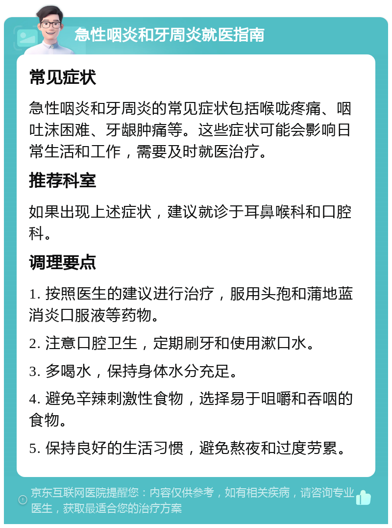 急性咽炎和牙周炎就医指南 常见症状 急性咽炎和牙周炎的常见症状包括喉咙疼痛、咽吐沫困难、牙龈肿痛等。这些症状可能会影响日常生活和工作，需要及时就医治疗。 推荐科室 如果出现上述症状，建议就诊于耳鼻喉科和口腔科。 调理要点 1. 按照医生的建议进行治疗，服用头孢和蒲地蓝消炎口服液等药物。 2. 注意口腔卫生，定期刷牙和使用漱口水。 3. 多喝水，保持身体水分充足。 4. 避免辛辣刺激性食物，选择易于咀嚼和吞咽的食物。 5. 保持良好的生活习惯，避免熬夜和过度劳累。