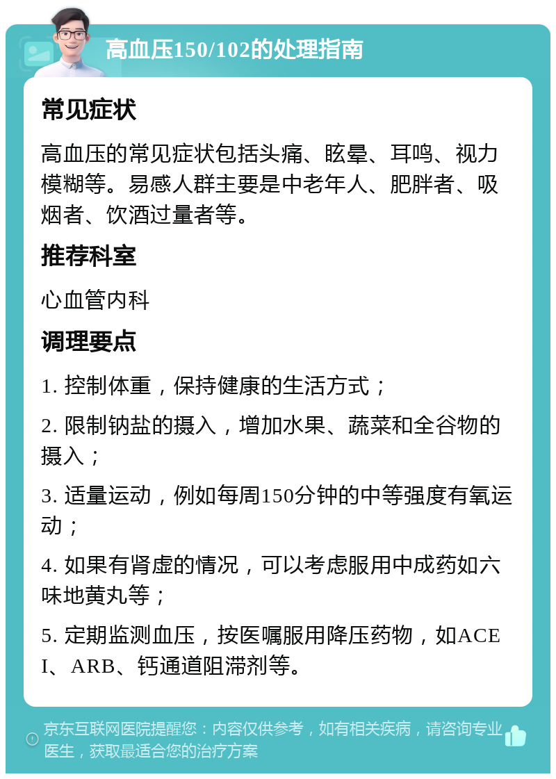 高血压150/102的处理指南 常见症状 高血压的常见症状包括头痛、眩晕、耳鸣、视力模糊等。易感人群主要是中老年人、肥胖者、吸烟者、饮酒过量者等。 推荐科室 心血管内科 调理要点 1. 控制体重，保持健康的生活方式； 2. 限制钠盐的摄入，增加水果、蔬菜和全谷物的摄入； 3. 适量运动，例如每周150分钟的中等强度有氧运动； 4. 如果有肾虚的情况，可以考虑服用中成药如六味地黄丸等； 5. 定期监测血压，按医嘱服用降压药物，如ACEI、ARB、钙通道阻滞剂等。