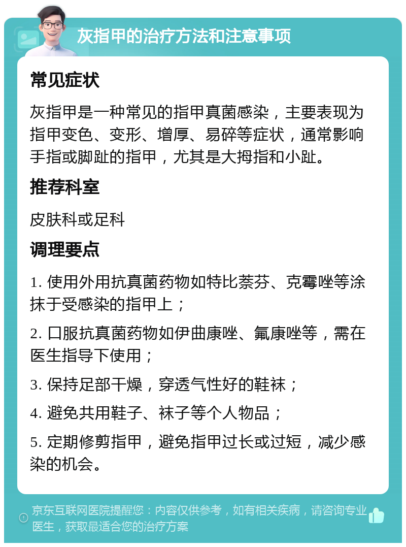 灰指甲的治疗方法和注意事项 常见症状 灰指甲是一种常见的指甲真菌感染，主要表现为指甲变色、变形、增厚、易碎等症状，通常影响手指或脚趾的指甲，尤其是大拇指和小趾。 推荐科室 皮肤科或足科 调理要点 1. 使用外用抗真菌药物如特比萘芬、克霉唑等涂抹于受感染的指甲上； 2. 口服抗真菌药物如伊曲康唑、氟康唑等，需在医生指导下使用； 3. 保持足部干燥，穿透气性好的鞋袜； 4. 避免共用鞋子、袜子等个人物品； 5. 定期修剪指甲，避免指甲过长或过短，减少感染的机会。