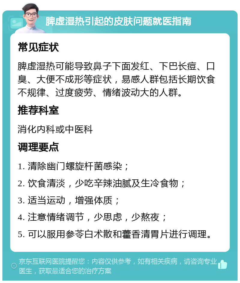 脾虚湿热引起的皮肤问题就医指南 常见症状 脾虚湿热可能导致鼻子下面发红、下巴长痘、口臭、大便不成形等症状，易感人群包括长期饮食不规律、过度疲劳、情绪波动大的人群。 推荐科室 消化内科或中医科 调理要点 1. 清除幽门螺旋杆菌感染； 2. 饮食清淡，少吃辛辣油腻及生冷食物； 3. 适当运动，增强体质； 4. 注意情绪调节，少思虑，少熬夜； 5. 可以服用参苓白术散和藿香清胃片进行调理。