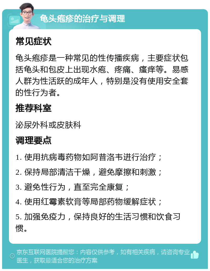 龟头疱疹的治疗与调理 常见症状 龟头疱疹是一种常见的性传播疾病，主要症状包括龟头和包皮上出现水疱、疼痛、瘙痒等。易感人群为性活跃的成年人，特别是没有使用安全套的性行为者。 推荐科室 泌尿外科或皮肤科 调理要点 1. 使用抗病毒药物如阿昔洛韦进行治疗； 2. 保持局部清洁干燥，避免摩擦和刺激； 3. 避免性行为，直至完全康复； 4. 使用红霉素软膏等局部药物缓解症状； 5. 加强免疫力，保持良好的生活习惯和饮食习惯。