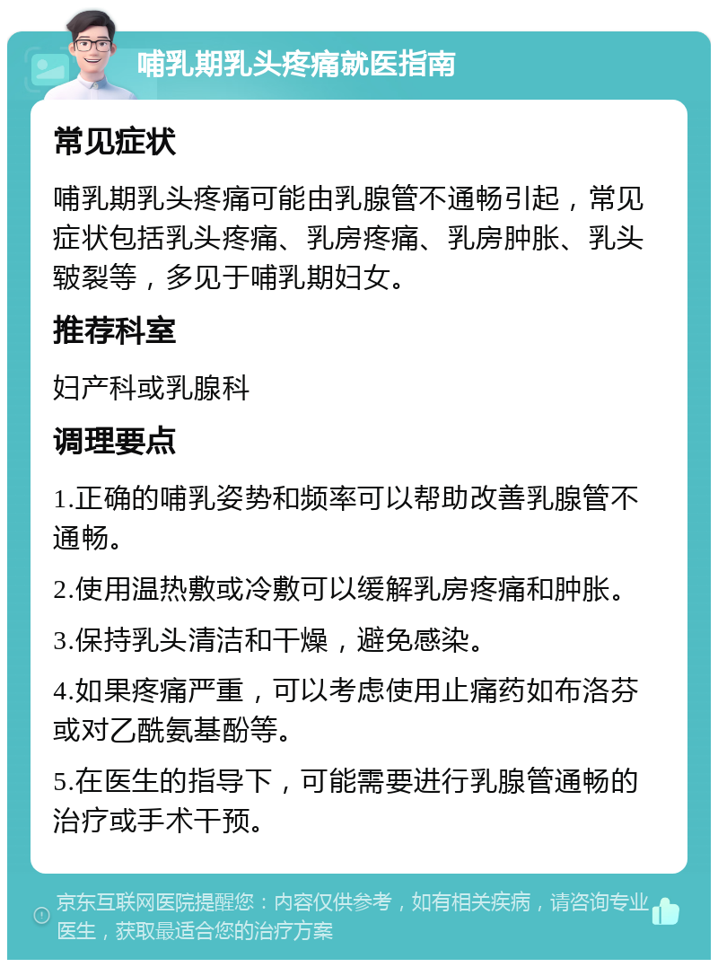 哺乳期乳头疼痛就医指南 常见症状 哺乳期乳头疼痛可能由乳腺管不通畅引起，常见症状包括乳头疼痛、乳房疼痛、乳房肿胀、乳头皲裂等，多见于哺乳期妇女。 推荐科室 妇产科或乳腺科 调理要点 1.正确的哺乳姿势和频率可以帮助改善乳腺管不通畅。 2.使用温热敷或冷敷可以缓解乳房疼痛和肿胀。 3.保持乳头清洁和干燥，避免感染。 4.如果疼痛严重，可以考虑使用止痛药如布洛芬或对乙酰氨基酚等。 5.在医生的指导下，可能需要进行乳腺管通畅的治疗或手术干预。