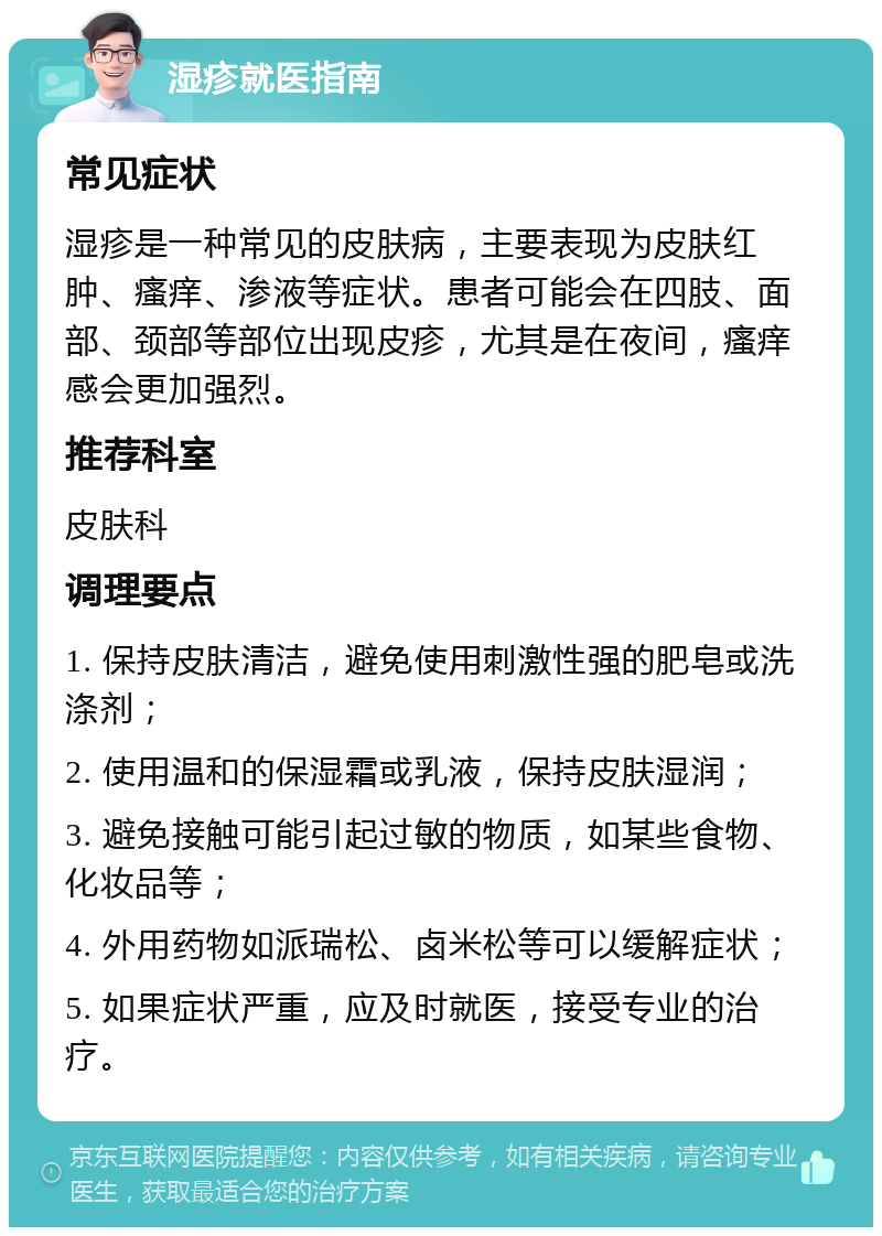 湿疹就医指南 常见症状 湿疹是一种常见的皮肤病，主要表现为皮肤红肿、瘙痒、渗液等症状。患者可能会在四肢、面部、颈部等部位出现皮疹，尤其是在夜间，瘙痒感会更加强烈。 推荐科室 皮肤科 调理要点 1. 保持皮肤清洁，避免使用刺激性强的肥皂或洗涤剂； 2. 使用温和的保湿霜或乳液，保持皮肤湿润； 3. 避免接触可能引起过敏的物质，如某些食物、化妆品等； 4. 外用药物如派瑞松、卤米松等可以缓解症状； 5. 如果症状严重，应及时就医，接受专业的治疗。