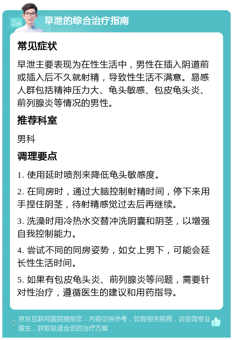 早泄的综合治疗指南 常见症状 早泄主要表现为在性生活中，男性在插入阴道前或插入后不久就射精，导致性生活不满意。易感人群包括精神压力大、龟头敏感、包皮龟头炎、前列腺炎等情况的男性。 推荐科室 男科 调理要点 1. 使用延时喷剂来降低龟头敏感度。 2. 在同房时，通过大脑控制射精时间，停下来用手捏住阴茎，待射精感觉过去后再继续。 3. 洗澡时用冷热水交替冲洗阴囊和阴茎，以增强自我控制能力。 4. 尝试不同的同房姿势，如女上男下，可能会延长性生活时间。 5. 如果有包皮龟头炎、前列腺炎等问题，需要针对性治疗，遵循医生的建议和用药指导。