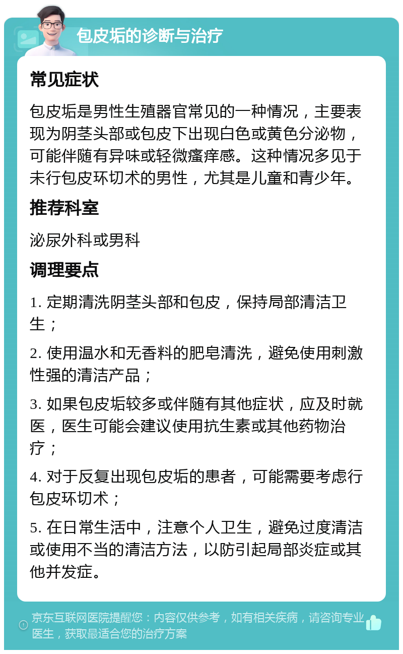 包皮垢的诊断与治疗 常见症状 包皮垢是男性生殖器官常见的一种情况，主要表现为阴茎头部或包皮下出现白色或黄色分泌物，可能伴随有异味或轻微瘙痒感。这种情况多见于未行包皮环切术的男性，尤其是儿童和青少年。 推荐科室 泌尿外科或男科 调理要点 1. 定期清洗阴茎头部和包皮，保持局部清洁卫生； 2. 使用温水和无香料的肥皂清洗，避免使用刺激性强的清洁产品； 3. 如果包皮垢较多或伴随有其他症状，应及时就医，医生可能会建议使用抗生素或其他药物治疗； 4. 对于反复出现包皮垢的患者，可能需要考虑行包皮环切术； 5. 在日常生活中，注意个人卫生，避免过度清洁或使用不当的清洁方法，以防引起局部炎症或其他并发症。