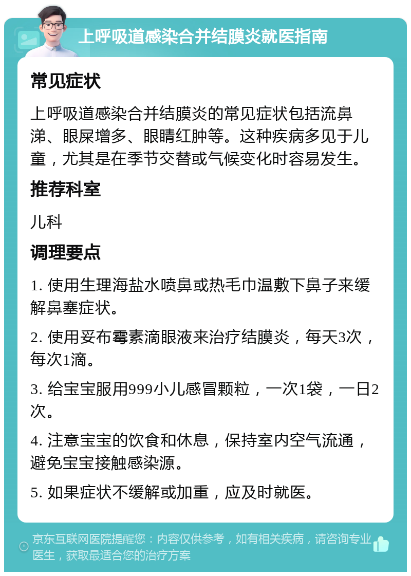 上呼吸道感染合并结膜炎就医指南 常见症状 上呼吸道感染合并结膜炎的常见症状包括流鼻涕、眼屎增多、眼睛红肿等。这种疾病多见于儿童，尤其是在季节交替或气候变化时容易发生。 推荐科室 儿科 调理要点 1. 使用生理海盐水喷鼻或热毛巾温敷下鼻子来缓解鼻塞症状。 2. 使用妥布霉素滴眼液来治疗结膜炎，每天3次，每次1滴。 3. 给宝宝服用999小儿感冒颗粒，一次1袋，一日2次。 4. 注意宝宝的饮食和休息，保持室内空气流通，避免宝宝接触感染源。 5. 如果症状不缓解或加重，应及时就医。