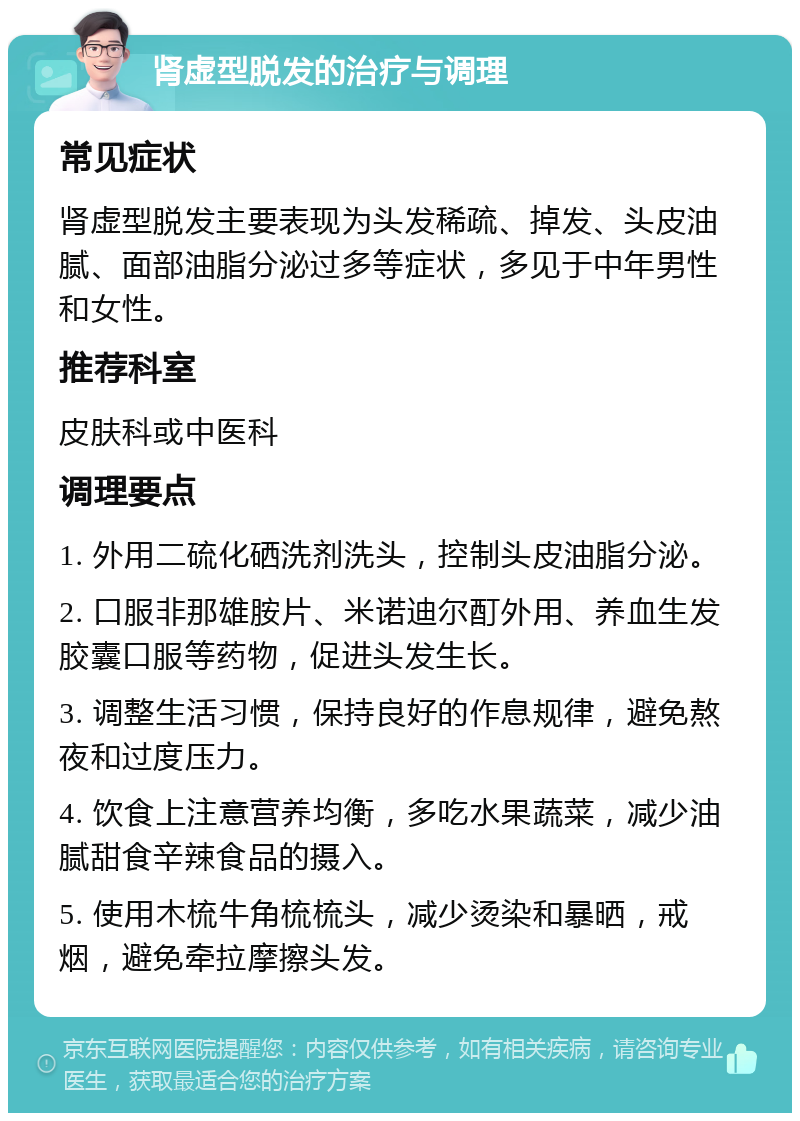 肾虚型脱发的治疗与调理 常见症状 肾虚型脱发主要表现为头发稀疏、掉发、头皮油腻、面部油脂分泌过多等症状，多见于中年男性和女性。 推荐科室 皮肤科或中医科 调理要点 1. 外用二硫化硒洗剂洗头，控制头皮油脂分泌。 2. 口服非那雄胺片、米诺迪尔酊外用、养血生发胶囊口服等药物，促进头发生长。 3. 调整生活习惯，保持良好的作息规律，避免熬夜和过度压力。 4. 饮食上注意营养均衡，多吃水果蔬菜，减少油腻甜食辛辣食品的摄入。 5. 使用木梳牛角梳梳头，减少烫染和暴晒，戒烟，避免牵拉摩擦头发。