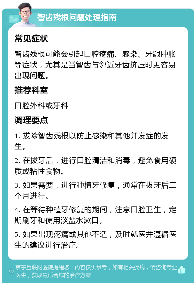 智齿残根问题处理指南 常见症状 智齿残根可能会引起口腔疼痛、感染、牙龈肿胀等症状，尤其是当智齿与邻近牙齿挤压时更容易出现问题。 推荐科室 口腔外科或牙科 调理要点 1. 拔除智齿残根以防止感染和其他并发症的发生。 2. 在拔牙后，进行口腔清洁和消毒，避免食用硬质或粘性食物。 3. 如果需要，进行种植牙修复，通常在拔牙后三个月进行。 4. 在等待种植牙修复的期间，注意口腔卫生，定期刷牙和使用淡盐水漱口。 5. 如果出现疼痛或其他不适，及时就医并遵循医生的建议进行治疗。