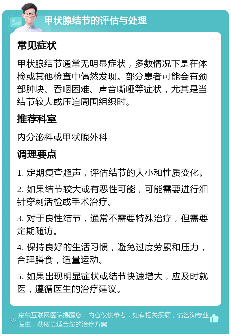 甲状腺结节的评估与处理 常见症状 甲状腺结节通常无明显症状，多数情况下是在体检或其他检查中偶然发现。部分患者可能会有颈部肿块、吞咽困难、声音嘶哑等症状，尤其是当结节较大或压迫周围组织时。 推荐科室 内分泌科或甲状腺外科 调理要点 1. 定期复查超声，评估结节的大小和性质变化。 2. 如果结节较大或有恶性可能，可能需要进行细针穿刺活检或手术治疗。 3. 对于良性结节，通常不需要特殊治疗，但需要定期随访。 4. 保持良好的生活习惯，避免过度劳累和压力，合理膳食，适量运动。 5. 如果出现明显症状或结节快速增大，应及时就医，遵循医生的治疗建议。