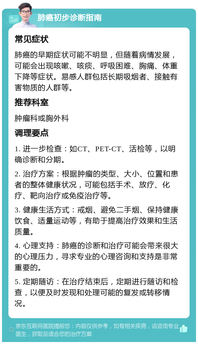 肺癌初步诊断指南 常见症状 肺癌的早期症状可能不明显，但随着病情发展，可能会出现咳嗽、咳痰、呼吸困难、胸痛、体重下降等症状。易感人群包括长期吸烟者、接触有害物质的人群等。 推荐科室 肿瘤科或胸外科 调理要点 1. 进一步检查：如CT、PET-CT、活检等，以明确诊断和分期。 2. 治疗方案：根据肿瘤的类型、大小、位置和患者的整体健康状况，可能包括手术、放疗、化疗、靶向治疗或免疫治疗等。 3. 健康生活方式：戒烟、避免二手烟、保持健康饮食、适量运动等，有助于提高治疗效果和生活质量。 4. 心理支持：肺癌的诊断和治疗可能会带来很大的心理压力，寻求专业的心理咨询和支持是非常重要的。 5. 定期随访：在治疗结束后，定期进行随访和检查，以便及时发现和处理可能的复发或转移情况。