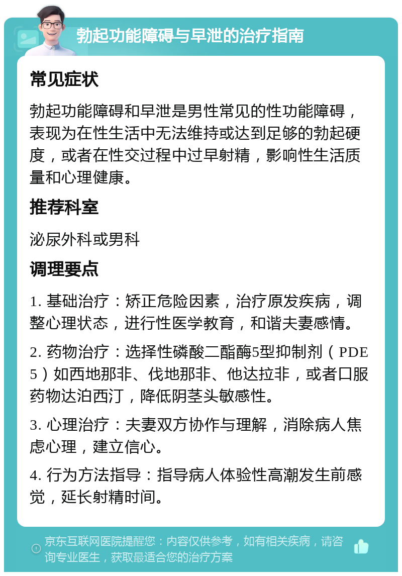 勃起功能障碍与早泄的治疗指南 常见症状 勃起功能障碍和早泄是男性常见的性功能障碍，表现为在性生活中无法维持或达到足够的勃起硬度，或者在性交过程中过早射精，影响性生活质量和心理健康。 推荐科室 泌尿外科或男科 调理要点 1. 基础治疗：矫正危险因素，治疗原发疾病，调整心理状态，进行性医学教育，和谐夫妻感情。 2. 药物治疗：选择性磷酸二酯酶5型抑制剂（PDE5）如西地那非、伐地那非、他达拉非，或者口服药物达泊西汀，降低阴茎头敏感性。 3. 心理治疗：夫妻双方协作与理解，消除病人焦虑心理，建立信心。 4. 行为方法指导：指导病人体验性高潮发生前感觉，延长射精时间。