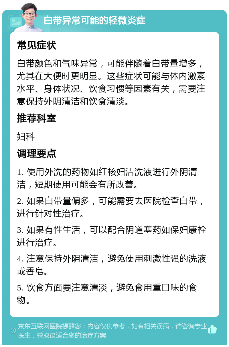 白带异常可能的轻微炎症 常见症状 白带颜色和气味异常，可能伴随着白带量增多，尤其在大便时更明显。这些症状可能与体内激素水平、身体状况、饮食习惯等因素有关，需要注意保持外阴清洁和饮食清淡。 推荐科室 妇科 调理要点 1. 使用外洗的药物如红核妇洁洗液进行外阴清洁，短期使用可能会有所改善。 2. 如果白带量偏多，可能需要去医院检查白带，进行针对性治疗。 3. 如果有性生活，可以配合阴道塞药如保妇康栓进行治疗。 4. 注意保持外阴清洁，避免使用刺激性强的洗液或香皂。 5. 饮食方面要注意清淡，避免食用重口味的食物。