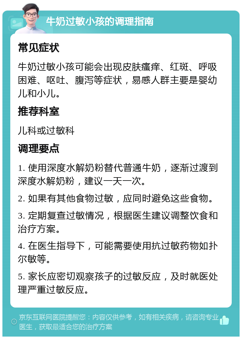 牛奶过敏小孩的调理指南 常见症状 牛奶过敏小孩可能会出现皮肤瘙痒、红斑、呼吸困难、呕吐、腹泻等症状，易感人群主要是婴幼儿和小儿。 推荐科室 儿科或过敏科 调理要点 1. 使用深度水解奶粉替代普通牛奶，逐渐过渡到深度水解奶粉，建议一天一次。 2. 如果有其他食物过敏，应同时避免这些食物。 3. 定期复查过敏情况，根据医生建议调整饮食和治疗方案。 4. 在医生指导下，可能需要使用抗过敏药物如扑尔敏等。 5. 家长应密切观察孩子的过敏反应，及时就医处理严重过敏反应。