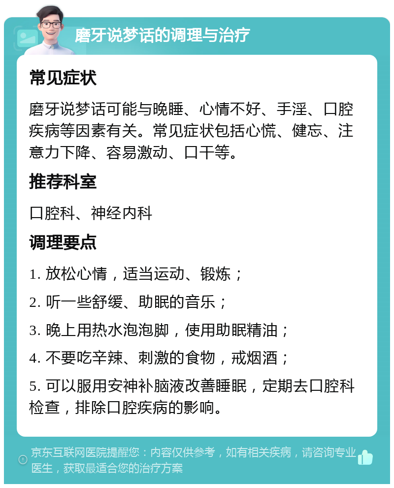 磨牙说梦话的调理与治疗 常见症状 磨牙说梦话可能与晚睡、心情不好、手淫、口腔疾病等因素有关。常见症状包括心慌、健忘、注意力下降、容易激动、口干等。 推荐科室 口腔科、神经内科 调理要点 1. 放松心情，适当运动、锻炼； 2. 听一些舒缓、助眠的音乐； 3. 晚上用热水泡泡脚，使用助眠精油； 4. 不要吃辛辣、刺激的食物，戒烟酒； 5. 可以服用安神补脑液改善睡眠，定期去口腔科检查，排除口腔疾病的影响。