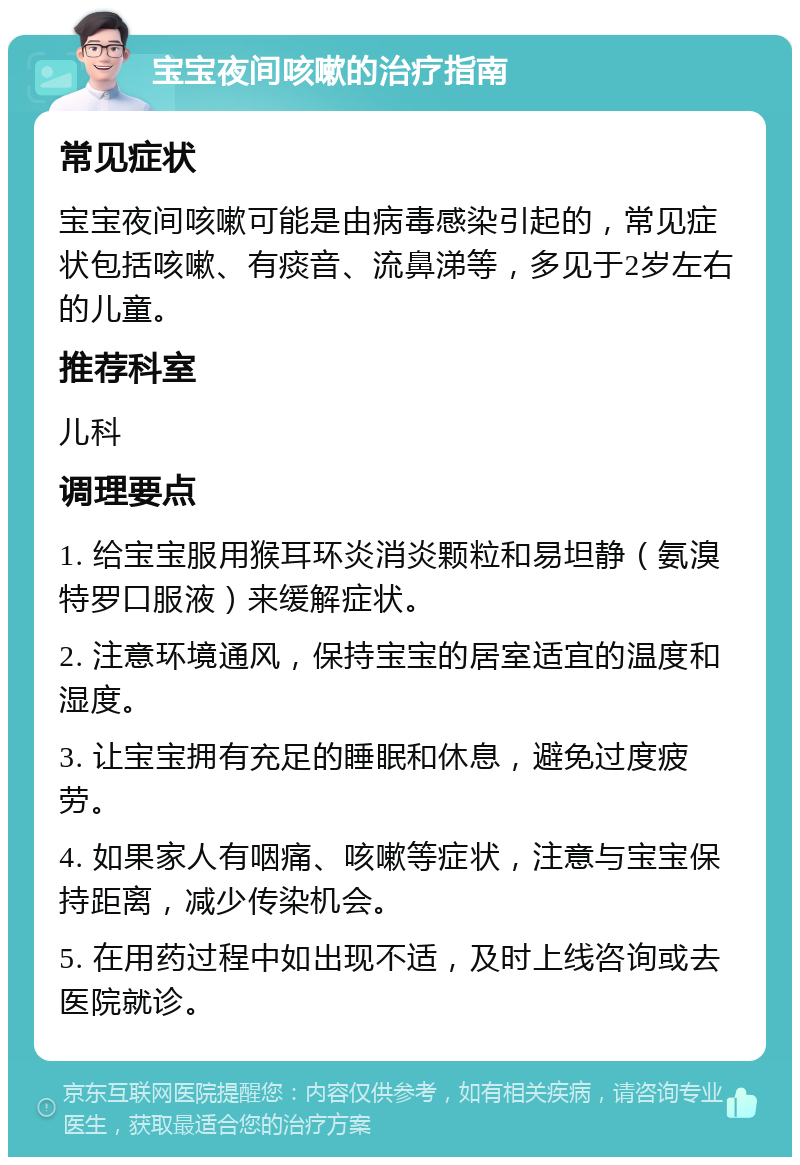 宝宝夜间咳嗽的治疗指南 常见症状 宝宝夜间咳嗽可能是由病毒感染引起的，常见症状包括咳嗽、有痰音、流鼻涕等，多见于2岁左右的儿童。 推荐科室 儿科 调理要点 1. 给宝宝服用猴耳环炎消炎颗粒和易坦静（氨溴特罗口服液）来缓解症状。 2. 注意环境通风，保持宝宝的居室适宜的温度和湿度。 3. 让宝宝拥有充足的睡眠和休息，避免过度疲劳。 4. 如果家人有咽痛、咳嗽等症状，注意与宝宝保持距离，减少传染机会。 5. 在用药过程中如出现不适，及时上线咨询或去医院就诊。