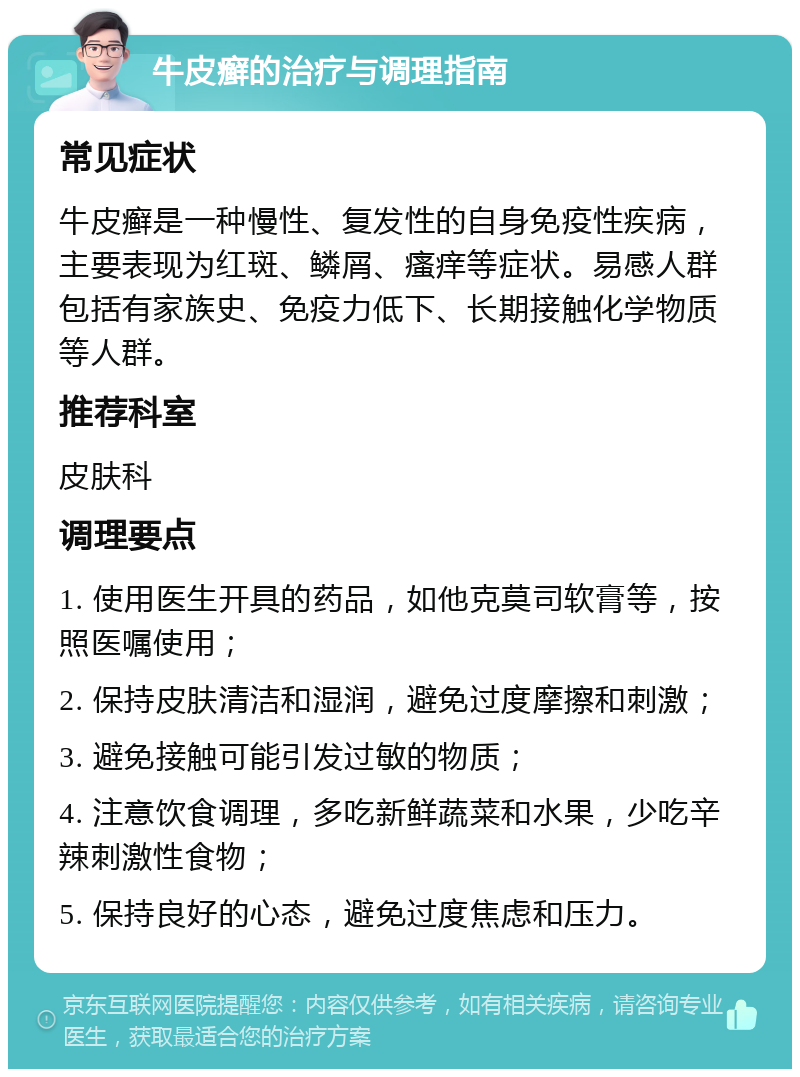 牛皮癣的治疗与调理指南 常见症状 牛皮癣是一种慢性、复发性的自身免疫性疾病，主要表现为红斑、鳞屑、瘙痒等症状。易感人群包括有家族史、免疫力低下、长期接触化学物质等人群。 推荐科室 皮肤科 调理要点 1. 使用医生开具的药品，如他克莫司软膏等，按照医嘱使用； 2. 保持皮肤清洁和湿润，避免过度摩擦和刺激； 3. 避免接触可能引发过敏的物质； 4. 注意饮食调理，多吃新鲜蔬菜和水果，少吃辛辣刺激性食物； 5. 保持良好的心态，避免过度焦虑和压力。