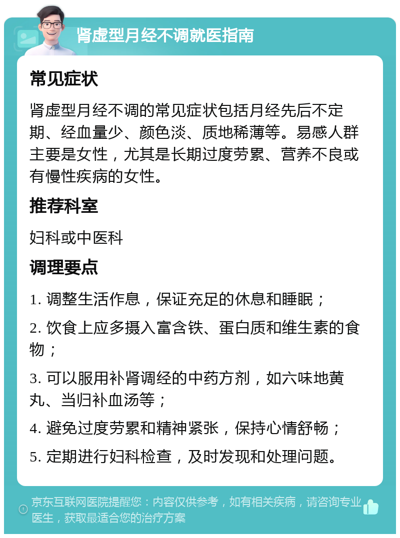 肾虚型月经不调就医指南 常见症状 肾虚型月经不调的常见症状包括月经先后不定期、经血量少、颜色淡、质地稀薄等。易感人群主要是女性，尤其是长期过度劳累、营养不良或有慢性疾病的女性。 推荐科室 妇科或中医科 调理要点 1. 调整生活作息，保证充足的休息和睡眠； 2. 饮食上应多摄入富含铁、蛋白质和维生素的食物； 3. 可以服用补肾调经的中药方剂，如六味地黄丸、当归补血汤等； 4. 避免过度劳累和精神紧张，保持心情舒畅； 5. 定期进行妇科检查，及时发现和处理问题。