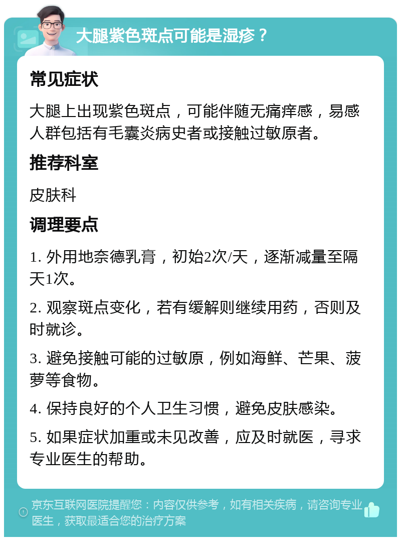 大腿紫色斑点可能是湿疹？ 常见症状 大腿上出现紫色斑点，可能伴随无痛痒感，易感人群包括有毛囊炎病史者或接触过敏原者。 推荐科室 皮肤科 调理要点 1. 外用地奈德乳膏，初始2次/天，逐渐减量至隔天1次。 2. 观察斑点变化，若有缓解则继续用药，否则及时就诊。 3. 避免接触可能的过敏原，例如海鲜、芒果、菠萝等食物。 4. 保持良好的个人卫生习惯，避免皮肤感染。 5. 如果症状加重或未见改善，应及时就医，寻求专业医生的帮助。