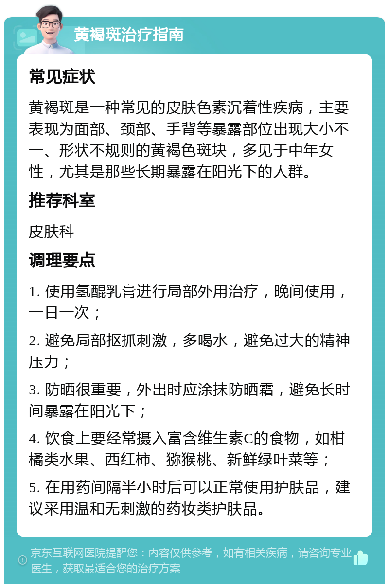 黄褐斑治疗指南 常见症状 黄褐斑是一种常见的皮肤色素沉着性疾病，主要表现为面部、颈部、手背等暴露部位出现大小不一、形状不规则的黄褐色斑块，多见于中年女性，尤其是那些长期暴露在阳光下的人群。 推荐科室 皮肤科 调理要点 1. 使用氢醌乳膏进行局部外用治疗，晚间使用，一日一次； 2. 避免局部抠抓刺激，多喝水，避免过大的精神压力； 3. 防晒很重要，外出时应涂抹防晒霜，避免长时间暴露在阳光下； 4. 饮食上要经常摄入富含维生素C的食物，如柑橘类水果、西红柿、猕猴桃、新鲜绿叶菜等； 5. 在用药间隔半小时后可以正常使用护肤品，建议采用温和无刺激的药妆类护肤品。