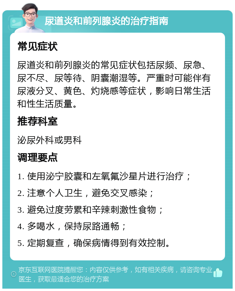 尿道炎和前列腺炎的治疗指南 常见症状 尿道炎和前列腺炎的常见症状包括尿频、尿急、尿不尽、尿等待、阴囊潮湿等。严重时可能伴有尿液分叉、黄色、灼烧感等症状，影响日常生活和性生活质量。 推荐科室 泌尿外科或男科 调理要点 1. 使用泌宁胶囊和左氧氟沙星片进行治疗； 2. 注意个人卫生，避免交叉感染； 3. 避免过度劳累和辛辣刺激性食物； 4. 多喝水，保持尿路通畅； 5. 定期复查，确保病情得到有效控制。