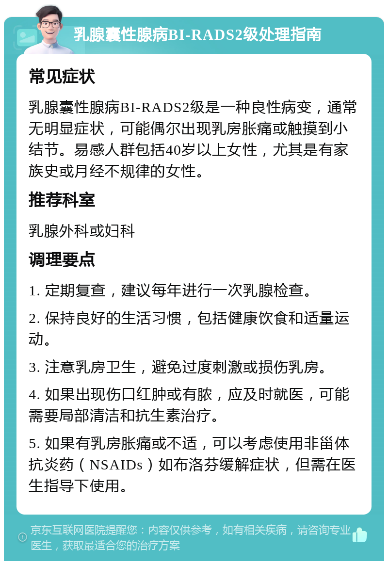 乳腺囊性腺病BI-RADS2级处理指南 常见症状 乳腺囊性腺病BI-RADS2级是一种良性病变，通常无明显症状，可能偶尔出现乳房胀痛或触摸到小结节。易感人群包括40岁以上女性，尤其是有家族史或月经不规律的女性。 推荐科室 乳腺外科或妇科 调理要点 1. 定期复查，建议每年进行一次乳腺检查。 2. 保持良好的生活习惯，包括健康饮食和适量运动。 3. 注意乳房卫生，避免过度刺激或损伤乳房。 4. 如果出现伤口红肿或有脓，应及时就医，可能需要局部清洁和抗生素治疗。 5. 如果有乳房胀痛或不适，可以考虑使用非甾体抗炎药（NSAIDs）如布洛芬缓解症状，但需在医生指导下使用。