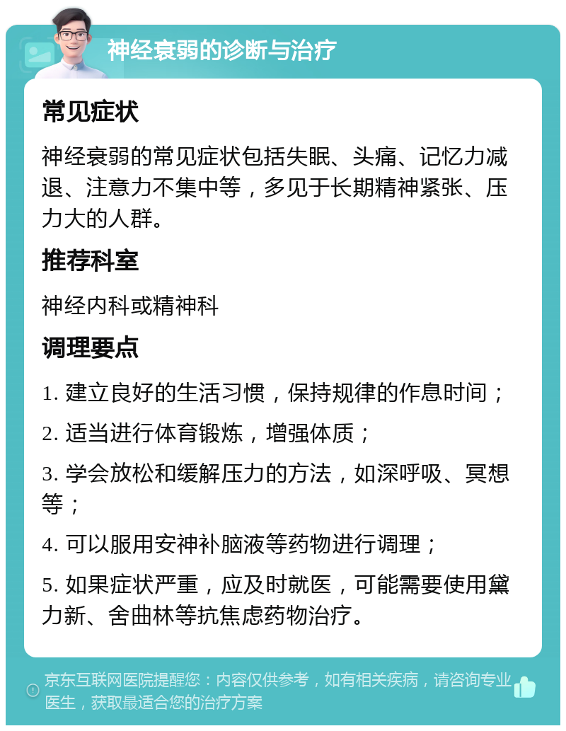 神经衰弱的诊断与治疗 常见症状 神经衰弱的常见症状包括失眠、头痛、记忆力减退、注意力不集中等，多见于长期精神紧张、压力大的人群。 推荐科室 神经内科或精神科 调理要点 1. 建立良好的生活习惯，保持规律的作息时间； 2. 适当进行体育锻炼，增强体质； 3. 学会放松和缓解压力的方法，如深呼吸、冥想等； 4. 可以服用安神补脑液等药物进行调理； 5. 如果症状严重，应及时就医，可能需要使用黛力新、舍曲林等抗焦虑药物治疗。