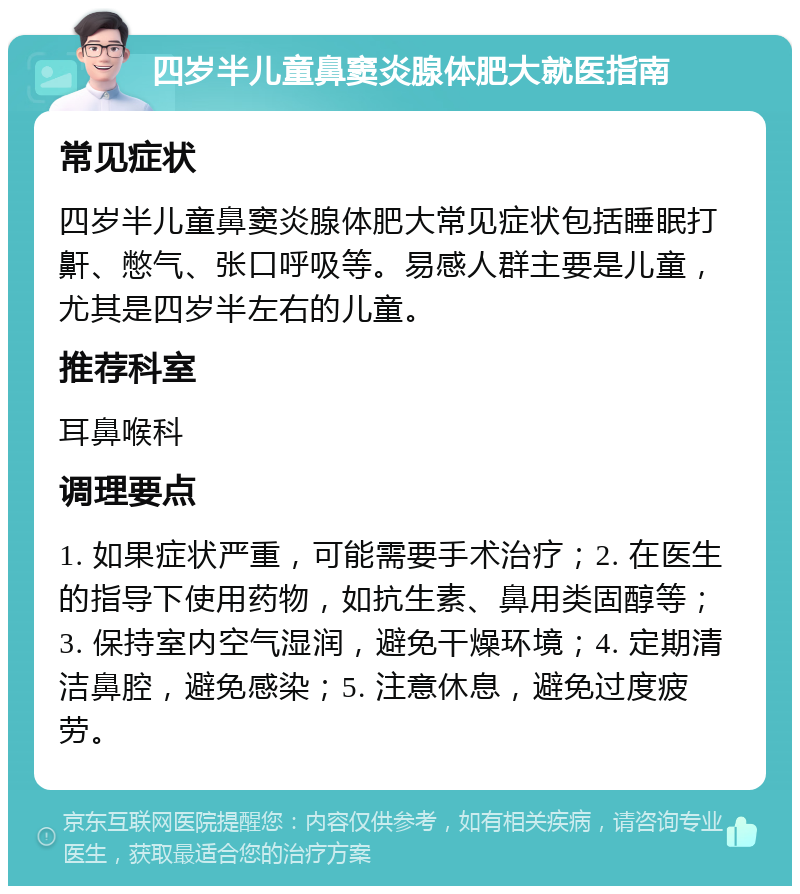 四岁半儿童鼻窦炎腺体肥大就医指南 常见症状 四岁半儿童鼻窦炎腺体肥大常见症状包括睡眠打鼾、憋气、张口呼吸等。易感人群主要是儿童，尤其是四岁半左右的儿童。 推荐科室 耳鼻喉科 调理要点 1. 如果症状严重，可能需要手术治疗；2. 在医生的指导下使用药物，如抗生素、鼻用类固醇等；3. 保持室内空气湿润，避免干燥环境；4. 定期清洁鼻腔，避免感染；5. 注意休息，避免过度疲劳。