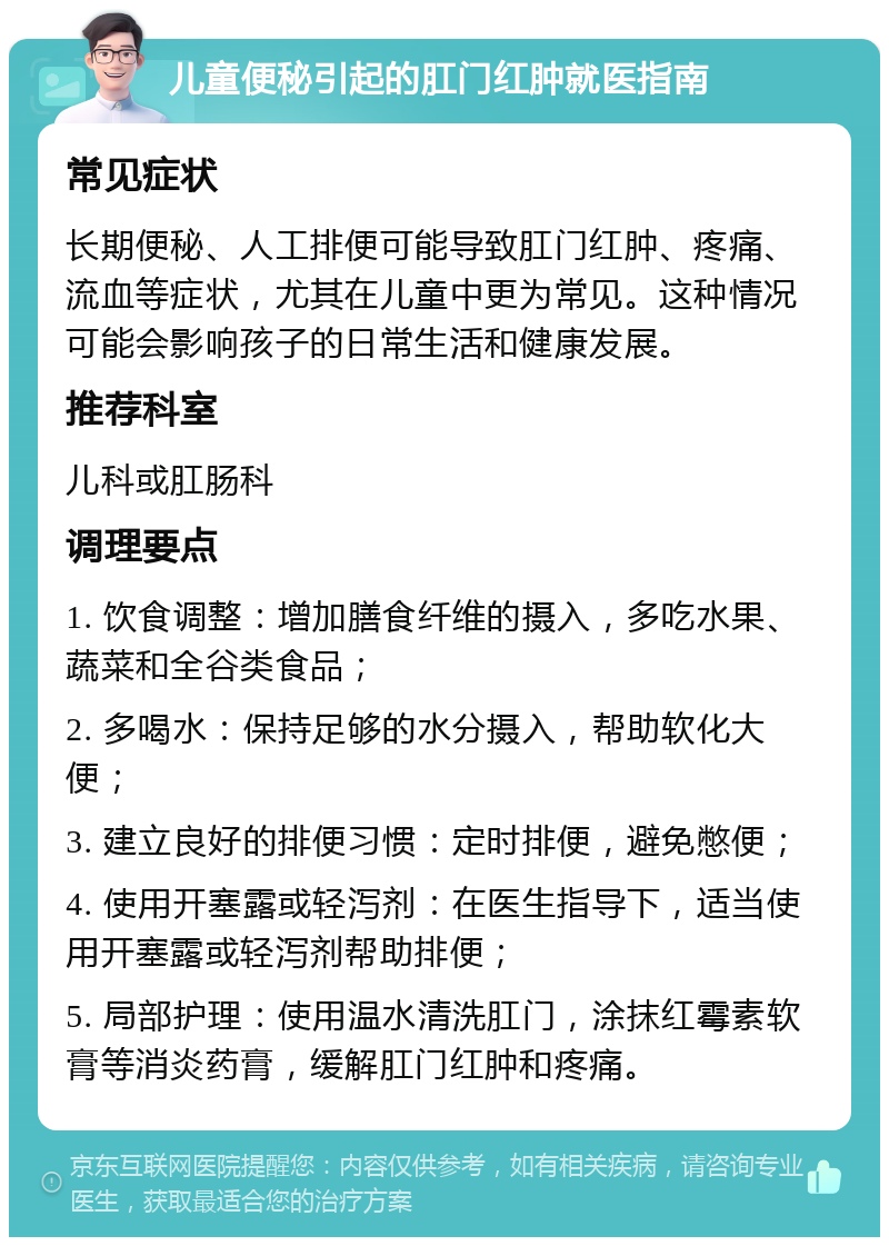 儿童便秘引起的肛门红肿就医指南 常见症状 长期便秘、人工排便可能导致肛门红肿、疼痛、流血等症状，尤其在儿童中更为常见。这种情况可能会影响孩子的日常生活和健康发展。 推荐科室 儿科或肛肠科 调理要点 1. 饮食调整：增加膳食纤维的摄入，多吃水果、蔬菜和全谷类食品； 2. 多喝水：保持足够的水分摄入，帮助软化大便； 3. 建立良好的排便习惯：定时排便，避免憋便； 4. 使用开塞露或轻泻剂：在医生指导下，适当使用开塞露或轻泻剂帮助排便； 5. 局部护理：使用温水清洗肛门，涂抹红霉素软膏等消炎药膏，缓解肛门红肿和疼痛。