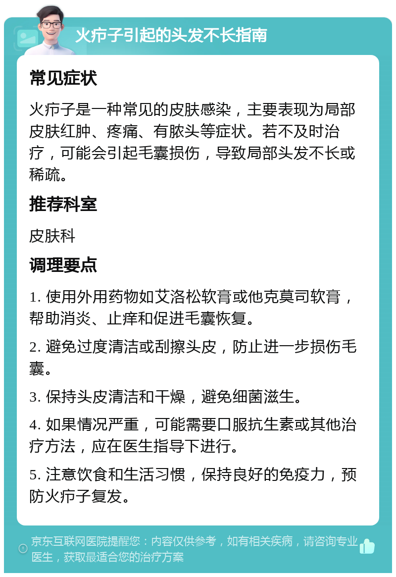 火疖子引起的头发不长指南 常见症状 火疖子是一种常见的皮肤感染，主要表现为局部皮肤红肿、疼痛、有脓头等症状。若不及时治疗，可能会引起毛囊损伤，导致局部头发不长或稀疏。 推荐科室 皮肤科 调理要点 1. 使用外用药物如艾洛松软膏或他克莫司软膏，帮助消炎、止痒和促进毛囊恢复。 2. 避免过度清洁或刮擦头皮，防止进一步损伤毛囊。 3. 保持头皮清洁和干燥，避免细菌滋生。 4. 如果情况严重，可能需要口服抗生素或其他治疗方法，应在医生指导下进行。 5. 注意饮食和生活习惯，保持良好的免疫力，预防火疖子复发。