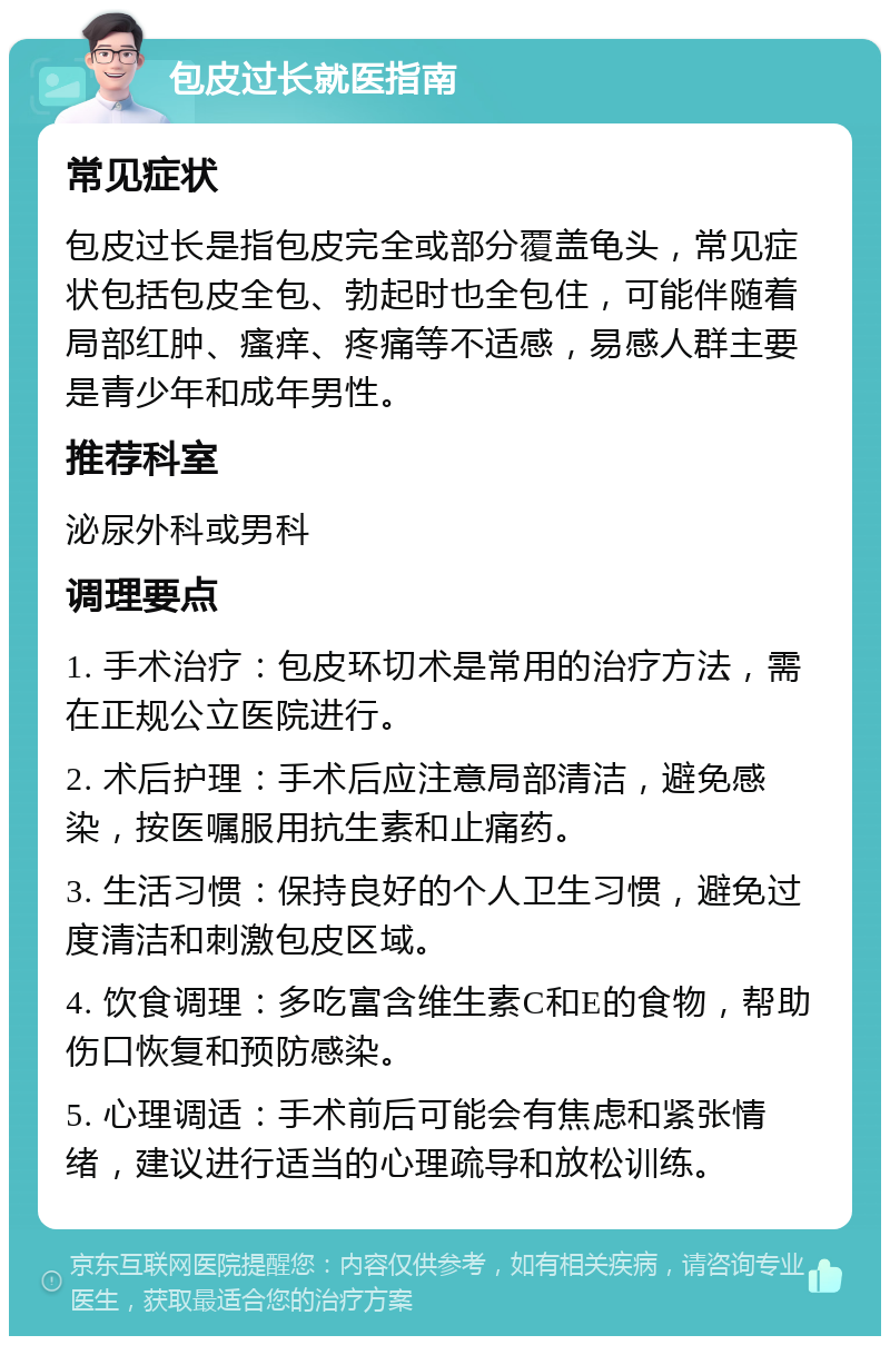 包皮过长就医指南 常见症状 包皮过长是指包皮完全或部分覆盖龟头，常见症状包括包皮全包、勃起时也全包住，可能伴随着局部红肿、瘙痒、疼痛等不适感，易感人群主要是青少年和成年男性。 推荐科室 泌尿外科或男科 调理要点 1. 手术治疗：包皮环切术是常用的治疗方法，需在正规公立医院进行。 2. 术后护理：手术后应注意局部清洁，避免感染，按医嘱服用抗生素和止痛药。 3. 生活习惯：保持良好的个人卫生习惯，避免过度清洁和刺激包皮区域。 4. 饮食调理：多吃富含维生素C和E的食物，帮助伤口恢复和预防感染。 5. 心理调适：手术前后可能会有焦虑和紧张情绪，建议进行适当的心理疏导和放松训练。