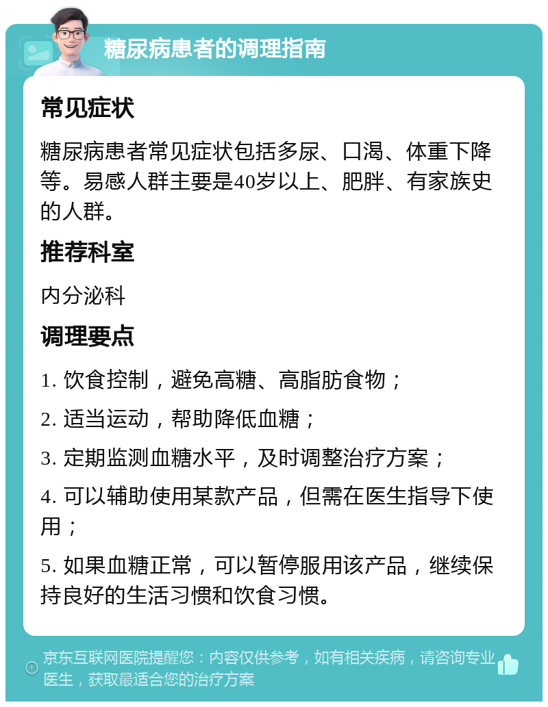 糖尿病患者的调理指南 常见症状 糖尿病患者常见症状包括多尿、口渴、体重下降等。易感人群主要是40岁以上、肥胖、有家族史的人群。 推荐科室 内分泌科 调理要点 1. 饮食控制，避免高糖、高脂肪食物； 2. 适当运动，帮助降低血糖； 3. 定期监测血糖水平，及时调整治疗方案； 4. 可以辅助使用某款产品，但需在医生指导下使用； 5. 如果血糖正常，可以暂停服用该产品，继续保持良好的生活习惯和饮食习惯。