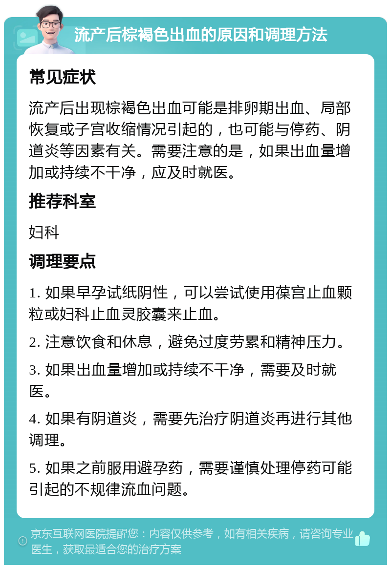 流产后棕褐色出血的原因和调理方法 常见症状 流产后出现棕褐色出血可能是排卵期出血、局部恢复或子宫收缩情况引起的，也可能与停药、阴道炎等因素有关。需要注意的是，如果出血量增加或持续不干净，应及时就医。 推荐科室 妇科 调理要点 1. 如果早孕试纸阴性，可以尝试使用葆宫止血颗粒或妇科止血灵胶囊来止血。 2. 注意饮食和休息，避免过度劳累和精神压力。 3. 如果出血量增加或持续不干净，需要及时就医。 4. 如果有阴道炎，需要先治疗阴道炎再进行其他调理。 5. 如果之前服用避孕药，需要谨慎处理停药可能引起的不规律流血问题。