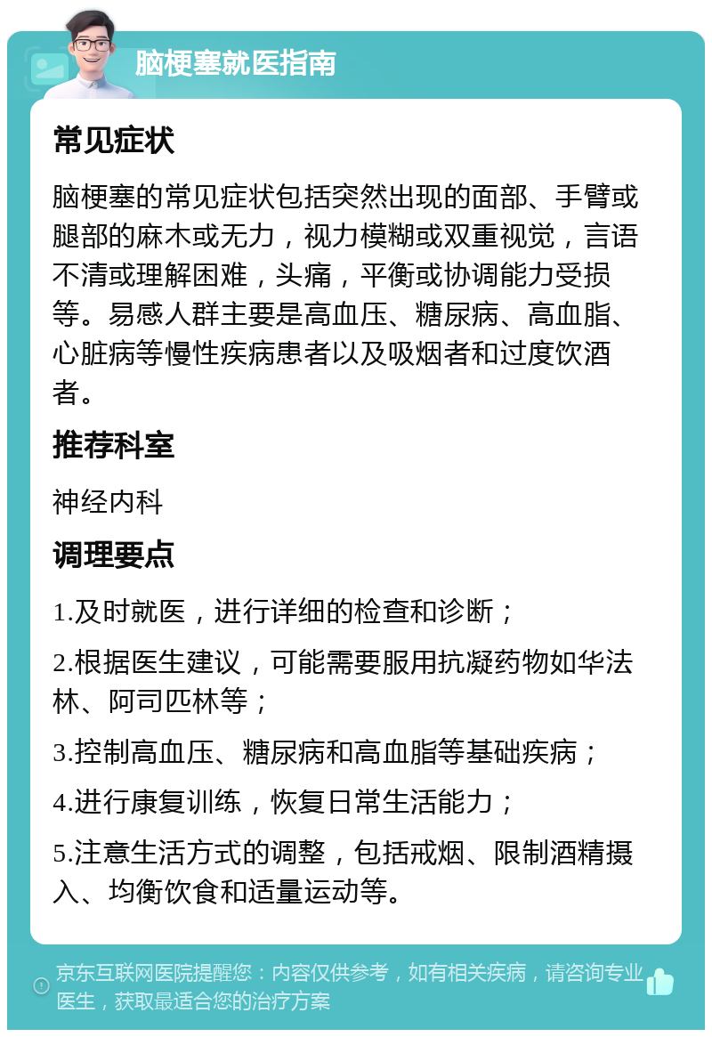 脑梗塞就医指南 常见症状 脑梗塞的常见症状包括突然出现的面部、手臂或腿部的麻木或无力，视力模糊或双重视觉，言语不清或理解困难，头痛，平衡或协调能力受损等。易感人群主要是高血压、糖尿病、高血脂、心脏病等慢性疾病患者以及吸烟者和过度饮酒者。 推荐科室 神经内科 调理要点 1.及时就医，进行详细的检查和诊断； 2.根据医生建议，可能需要服用抗凝药物如华法林、阿司匹林等； 3.控制高血压、糖尿病和高血脂等基础疾病； 4.进行康复训练，恢复日常生活能力； 5.注意生活方式的调整，包括戒烟、限制酒精摄入、均衡饮食和适量运动等。