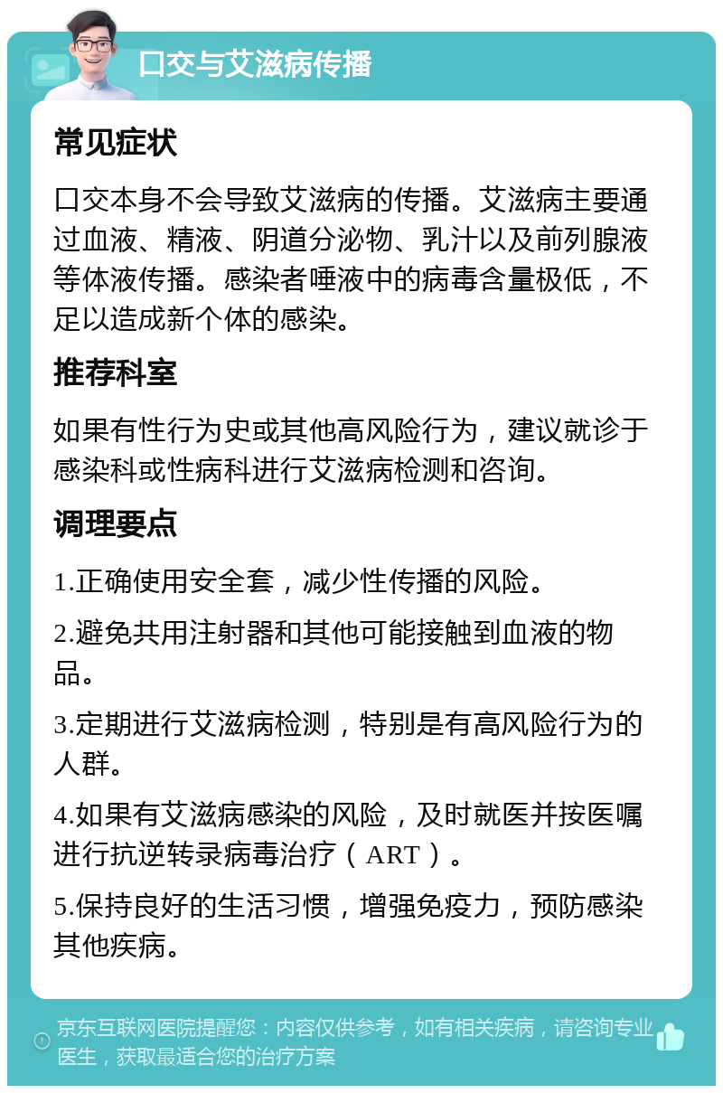 口交与艾滋病传播 常见症状 口交本身不会导致艾滋病的传播。艾滋病主要通过血液、精液、阴道分泌物、乳汁以及前列腺液等体液传播。感染者唾液中的病毒含量极低，不足以造成新个体的感染。 推荐科室 如果有性行为史或其他高风险行为，建议就诊于感染科或性病科进行艾滋病检测和咨询。 调理要点 1.正确使用安全套，减少性传播的风险。 2.避免共用注射器和其他可能接触到血液的物品。 3.定期进行艾滋病检测，特别是有高风险行为的人群。 4.如果有艾滋病感染的风险，及时就医并按医嘱进行抗逆转录病毒治疗（ART）。 5.保持良好的生活习惯，增强免疫力，预防感染其他疾病。