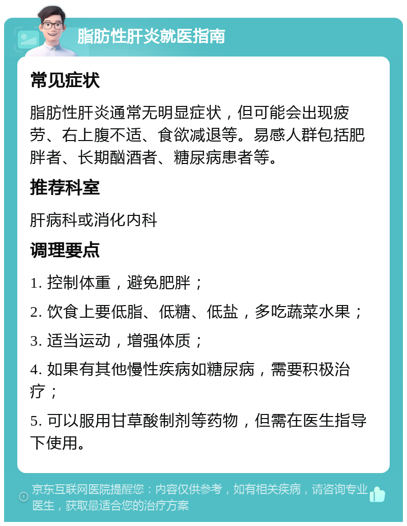 脂肪性肝炎就医指南 常见症状 脂肪性肝炎通常无明显症状，但可能会出现疲劳、右上腹不适、食欲减退等。易感人群包括肥胖者、长期酗酒者、糖尿病患者等。 推荐科室 肝病科或消化内科 调理要点 1. 控制体重，避免肥胖； 2. 饮食上要低脂、低糖、低盐，多吃蔬菜水果； 3. 适当运动，增强体质； 4. 如果有其他慢性疾病如糖尿病，需要积极治疗； 5. 可以服用甘草酸制剂等药物，但需在医生指导下使用。