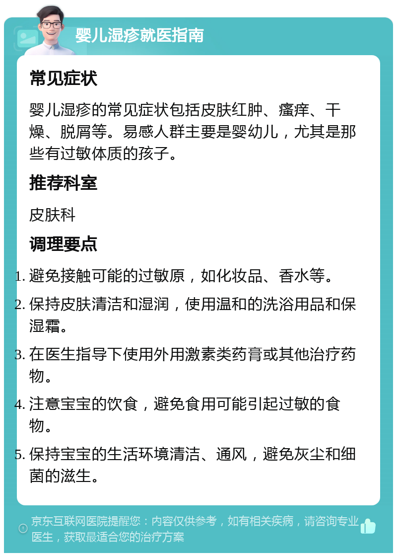 婴儿湿疹就医指南 常见症状 婴儿湿疹的常见症状包括皮肤红肿、瘙痒、干燥、脱屑等。易感人群主要是婴幼儿，尤其是那些有过敏体质的孩子。 推荐科室 皮肤科 调理要点 避免接触可能的过敏原，如化妆品、香水等。 保持皮肤清洁和湿润，使用温和的洗浴用品和保湿霜。 在医生指导下使用外用激素类药膏或其他治疗药物。 注意宝宝的饮食，避免食用可能引起过敏的食物。 保持宝宝的生活环境清洁、通风，避免灰尘和细菌的滋生。