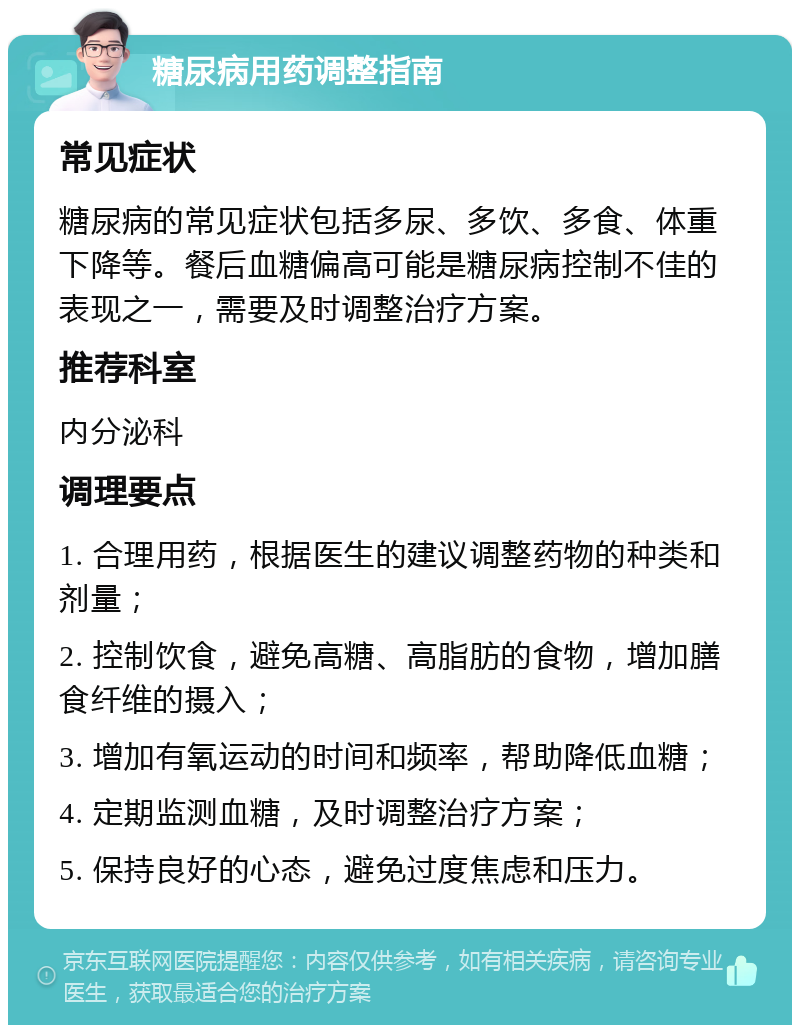 糖尿病用药调整指南 常见症状 糖尿病的常见症状包括多尿、多饮、多食、体重下降等。餐后血糖偏高可能是糖尿病控制不佳的表现之一，需要及时调整治疗方案。 推荐科室 内分泌科 调理要点 1. 合理用药，根据医生的建议调整药物的种类和剂量； 2. 控制饮食，避免高糖、高脂肪的食物，增加膳食纤维的摄入； 3. 增加有氧运动的时间和频率，帮助降低血糖； 4. 定期监测血糖，及时调整治疗方案； 5. 保持良好的心态，避免过度焦虑和压力。