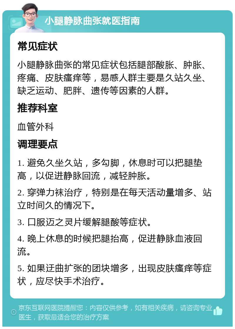 小腿静脉曲张就医指南 常见症状 小腿静脉曲张的常见症状包括腿部酸胀、肿胀、疼痛、皮肤瘙痒等，易感人群主要是久站久坐、缺乏运动、肥胖、遗传等因素的人群。 推荐科室 血管外科 调理要点 1. 避免久坐久站，多勾脚，休息时可以把腿垫高，以促进静脉回流，减轻肿胀。 2. 穿弹力袜治疗，特别是在每天活动量增多、站立时间久的情况下。 3. 口服迈之灵片缓解腿酸等症状。 4. 晚上休息的时候把腿抬高，促进静脉血液回流。 5. 如果迂曲扩张的团块增多，出现皮肤瘙痒等症状，应尽快手术治疗。