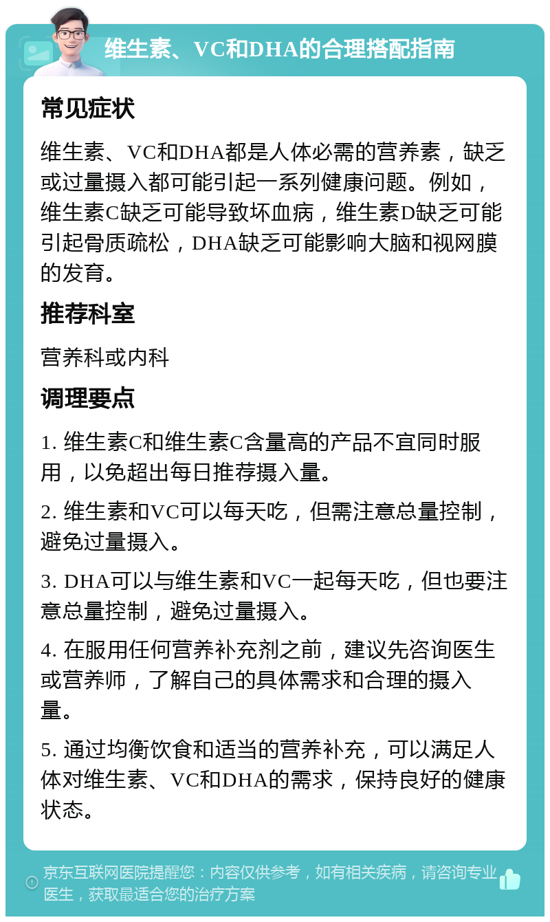 维生素、VC和DHA的合理搭配指南 常见症状 维生素、VC和DHA都是人体必需的营养素，缺乏或过量摄入都可能引起一系列健康问题。例如，维生素C缺乏可能导致坏血病，维生素D缺乏可能引起骨质疏松，DHA缺乏可能影响大脑和视网膜的发育。 推荐科室 营养科或内科 调理要点 1. 维生素C和维生素C含量高的产品不宜同时服用，以免超出每日推荐摄入量。 2. 维生素和VC可以每天吃，但需注意总量控制，避免过量摄入。 3. DHA可以与维生素和VC一起每天吃，但也要注意总量控制，避免过量摄入。 4. 在服用任何营养补充剂之前，建议先咨询医生或营养师，了解自己的具体需求和合理的摄入量。 5. 通过均衡饮食和适当的营养补充，可以满足人体对维生素、VC和DHA的需求，保持良好的健康状态。