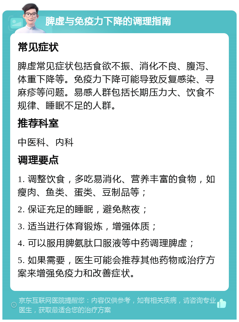 脾虚与免疫力下降的调理指南 常见症状 脾虚常见症状包括食欲不振、消化不良、腹泻、体重下降等。免疫力下降可能导致反复感染、寻麻疹等问题。易感人群包括长期压力大、饮食不规律、睡眠不足的人群。 推荐科室 中医科、内科 调理要点 1. 调整饮食，多吃易消化、营养丰富的食物，如瘦肉、鱼类、蛋类、豆制品等； 2. 保证充足的睡眠，避免熬夜； 3. 适当进行体育锻炼，增强体质； 4. 可以服用脾氨肽口服液等中药调理脾虚； 5. 如果需要，医生可能会推荐其他药物或治疗方案来增强免疫力和改善症状。