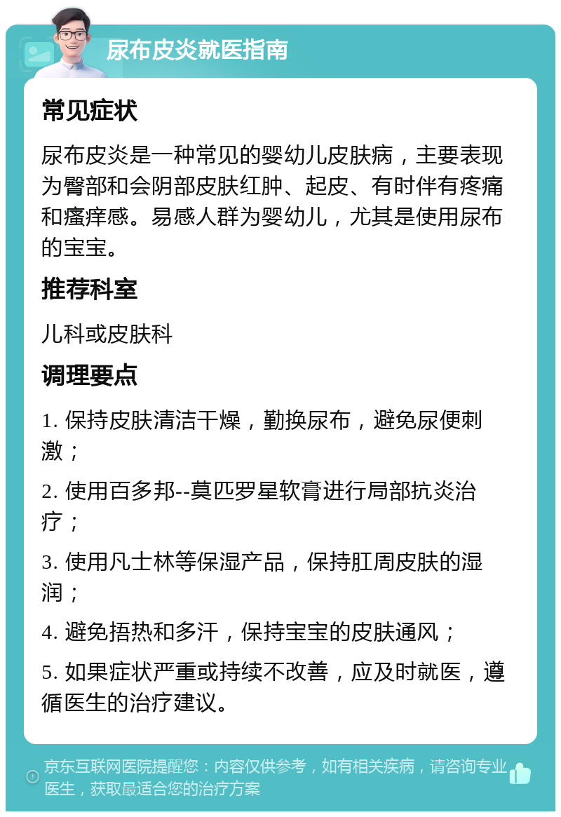 尿布皮炎就医指南 常见症状 尿布皮炎是一种常见的婴幼儿皮肤病，主要表现为臀部和会阴部皮肤红肿、起皮、有时伴有疼痛和瘙痒感。易感人群为婴幼儿，尤其是使用尿布的宝宝。 推荐科室 儿科或皮肤科 调理要点 1. 保持皮肤清洁干燥，勤换尿布，避免尿便刺激； 2. 使用百多邦--莫匹罗星软膏进行局部抗炎治疗； 3. 使用凡士林等保湿产品，保持肛周皮肤的湿润； 4. 避免捂热和多汗，保持宝宝的皮肤通风； 5. 如果症状严重或持续不改善，应及时就医，遵循医生的治疗建议。