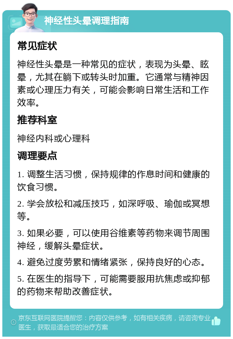 神经性头晕调理指南 常见症状 神经性头晕是一种常见的症状，表现为头晕、眩晕，尤其在躺下或转头时加重。它通常与精神因素或心理压力有关，可能会影响日常生活和工作效率。 推荐科室 神经内科或心理科 调理要点 1. 调整生活习惯，保持规律的作息时间和健康的饮食习惯。 2. 学会放松和减压技巧，如深呼吸、瑜伽或冥想等。 3. 如果必要，可以使用谷维素等药物来调节周围神经，缓解头晕症状。 4. 避免过度劳累和情绪紧张，保持良好的心态。 5. 在医生的指导下，可能需要服用抗焦虑或抑郁的药物来帮助改善症状。