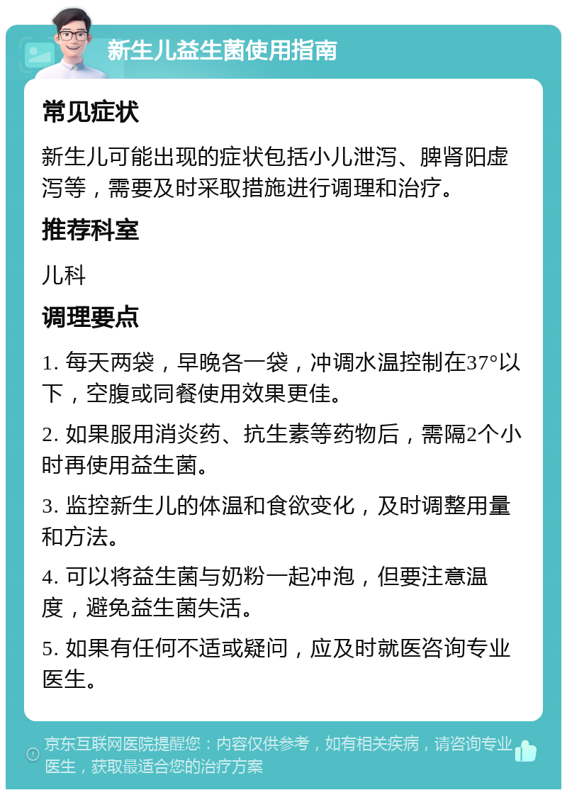 新生儿益生菌使用指南 常见症状 新生儿可能出现的症状包括小儿泄泻、脾肾阳虚泻等，需要及时采取措施进行调理和治疗。 推荐科室 儿科 调理要点 1. 每天两袋，早晚各一袋，冲调水温控制在37°以下，空腹或同餐使用效果更佳。 2. 如果服用消炎药、抗生素等药物后，需隔2个小时再使用益生菌。 3. 监控新生儿的体温和食欲变化，及时调整用量和方法。 4. 可以将益生菌与奶粉一起冲泡，但要注意温度，避免益生菌失活。 5. 如果有任何不适或疑问，应及时就医咨询专业医生。