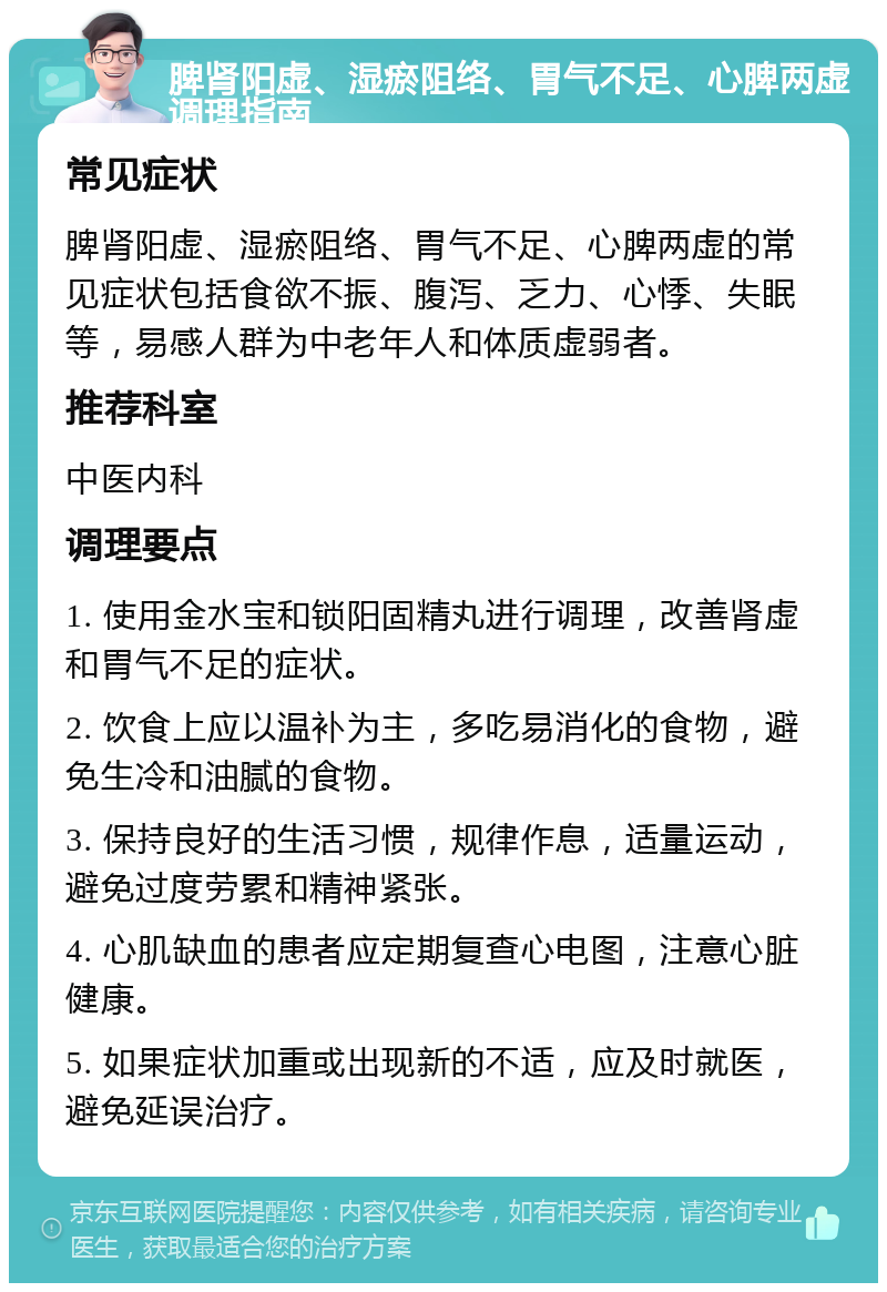 脾肾阳虚、湿瘀阻络、胃气不足、心脾两虚调理指南 常见症状 脾肾阳虚、湿瘀阻络、胃气不足、心脾两虚的常见症状包括食欲不振、腹泻、乏力、心悸、失眠等，易感人群为中老年人和体质虚弱者。 推荐科室 中医内科 调理要点 1. 使用金水宝和锁阳固精丸进行调理，改善肾虚和胃气不足的症状。 2. 饮食上应以温补为主，多吃易消化的食物，避免生冷和油腻的食物。 3. 保持良好的生活习惯，规律作息，适量运动，避免过度劳累和精神紧张。 4. 心肌缺血的患者应定期复查心电图，注意心脏健康。 5. 如果症状加重或出现新的不适，应及时就医，避免延误治疗。